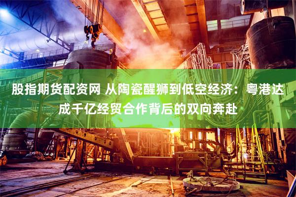 股指期货配资网 从陶瓷醒狮到低空经济：粤港达成千亿经贸合作背后的双向奔赴