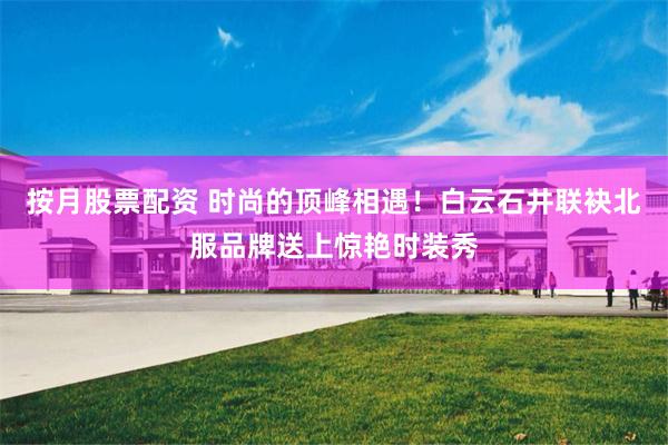 按月股票配资 时尚的顶峰相遇！白云石井联袂北服品牌送上惊艳时装秀