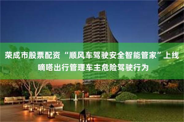 荣成市股票配资 “顺风车驾驶安全智能管家”上线 嘀嗒出行管理车主危险驾驶行为
