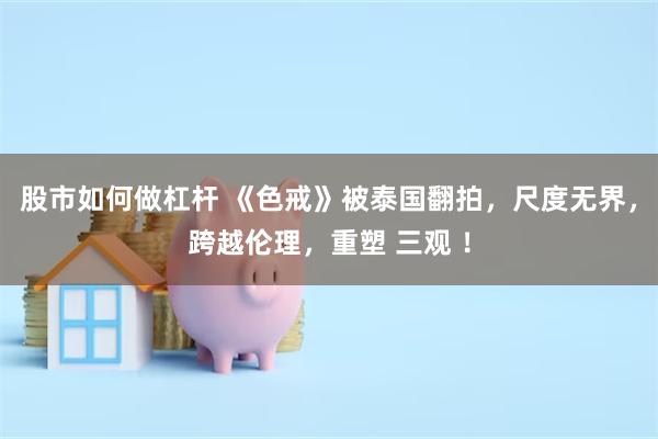 股市如何做杠杆 《色戒》被泰国翻拍，尺度无界，跨越伦理，重塑 三观 ！