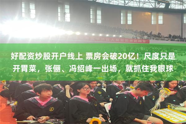 好配资炒股开户线上 票房会破20亿！尺度只是开胃菜，张俪、冯绍峰一出场，就抓住我眼球