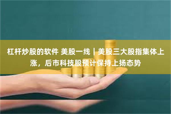杠杆炒股的软件 美股一线｜美股三大股指集体上涨，后市科技股预计保持上扬态势