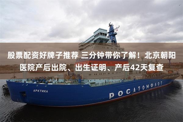 股票配资好牌子推荐 三分钟带你了解！北京朝阳医院产后出院、出生证明、产后42天复查