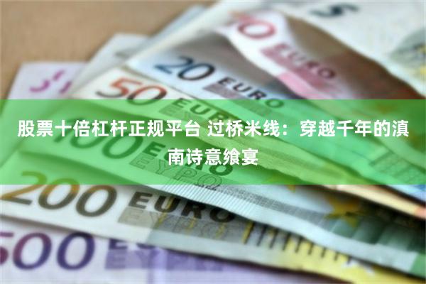 股票十倍杠杆正规平台 过桥米线：穿越千年的滇南诗意飨宴