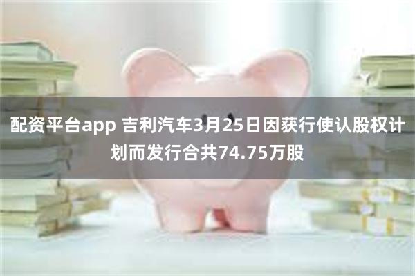 配资平台app 吉利汽车3月25日因获行使认股权计划而发行合共74.75万股