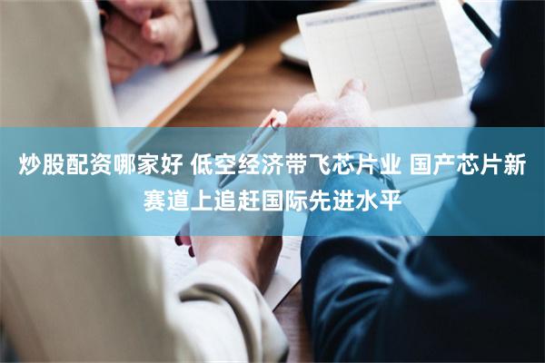 炒股配资哪家好 低空经济带飞芯片业 国产芯片新赛道上追赶国际先进水平