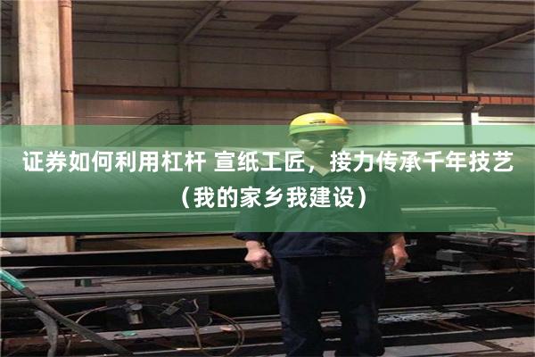 证券如何利用杠杆 宣纸工匠，接力传承千年技艺（我的家乡我建设）