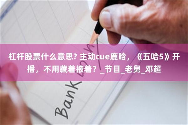 杠杆股票什么意思? 主动cue鹿晗，《五哈5》开播，不用藏着掖着？_节目_老舅_邓超