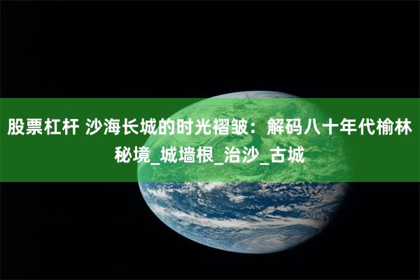 股票杠杆 沙海长城的时光褶皱：解码八十年代榆林秘境_城墙根_治沙_古城