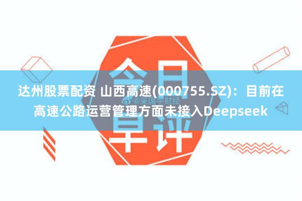 达州股票配资 山西高速(000755.SZ)：目前在高速公路运营管理方面未接入Deepseek