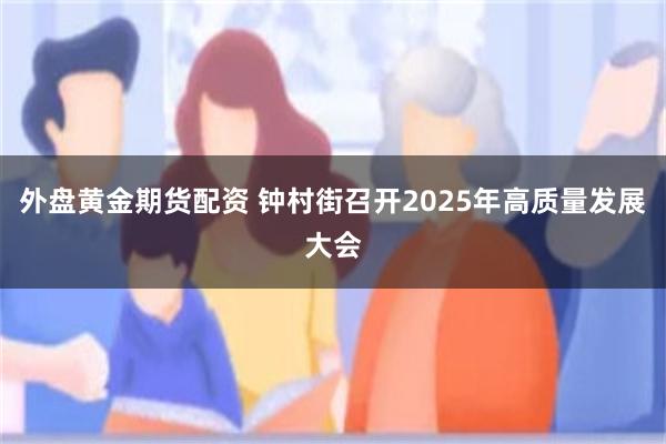 外盘黄金期货配资 钟村街召开2025年高质量发展大会