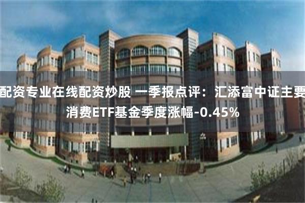 配资专业在线配资炒股 一季报点评：汇添富中证主要消费ETF基金季度涨幅-0.45%
