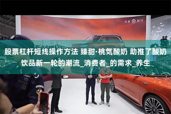 股票杠杆短线操作方法 臻甜·桃気酸奶 助推了酸奶饮品新一轮的潮流_消费者_的需求_养生