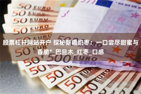 股票杠杆网站开户 探秘新疆奶枣：一口尝尽甜蜜与香脆*_巴旦木_红枣_口感