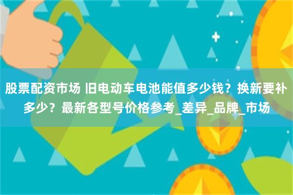 股票配资市场 旧电动车电池能值多少钱？换新要补多少？最新各型号价格参考_差异_品牌_市场
