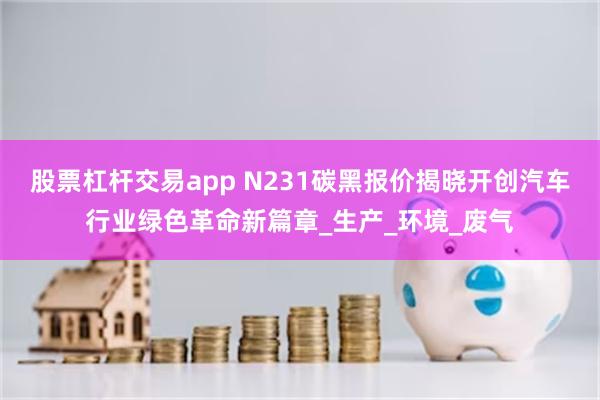 股票杠杆交易app N231碳黑报价揭晓开创汽车行业绿色革命新篇章_生产_环境_废气