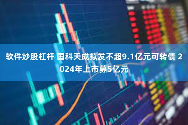 软件炒股杠杆 国科天成拟发不超9.1亿元可转债 2024年上市募5亿元