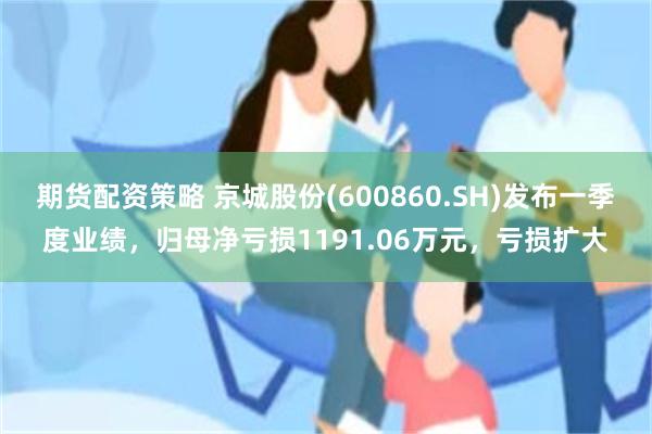 期货配资策略 京城股份(600860.SH)发布一季度业绩，归母净亏损1191.06万元，亏损扩大