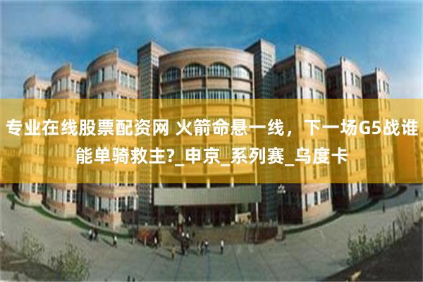 专业在线股票配资网 火箭命悬一线，下一场G5战谁能单骑救主?_申京_系列赛_乌度卡
