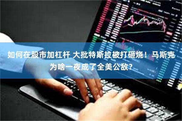 如何在股市加杠杆 大批特斯拉被打砸烧！马斯克为啥一夜成了全美公敌？