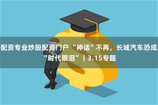配资专业炒股配资门户 “神话”不再，长城汽车恐成“时代眼泪”｜3.15专题