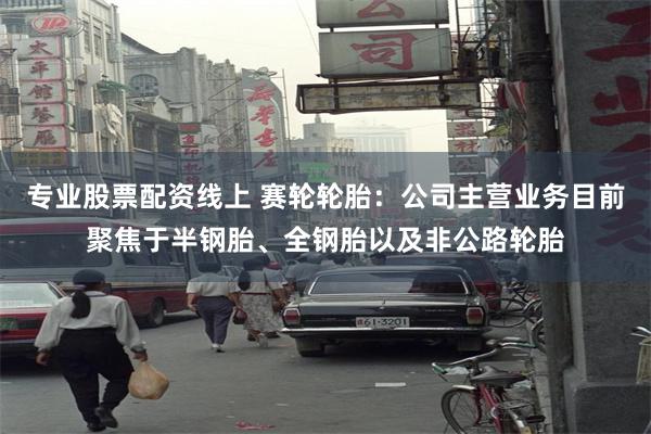 专业股票配资线上 赛轮轮胎：公司主营业务目前聚焦于半钢胎、全钢胎以及非公路轮胎