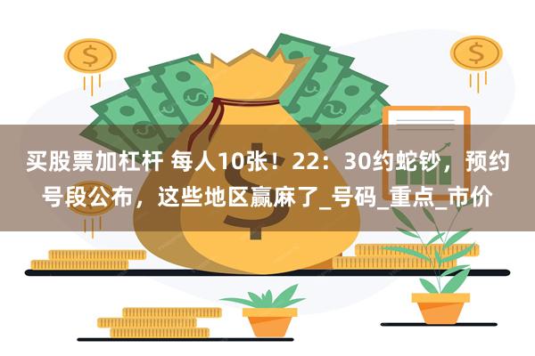 买股票加杠杆 每人10张！22：30约蛇钞，预约号段公布，这些地区赢麻了_号码_重点_市价