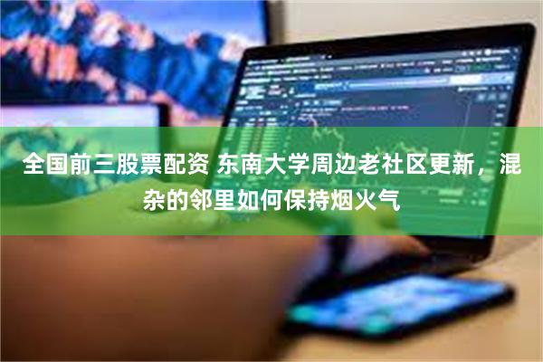 全国前三股票配资 东南大学周边老社区更新，混杂的邻里如何保持烟火气