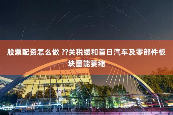 股票配资怎么做 ??关税缓和首日汽车及零部件板块量能萎缩