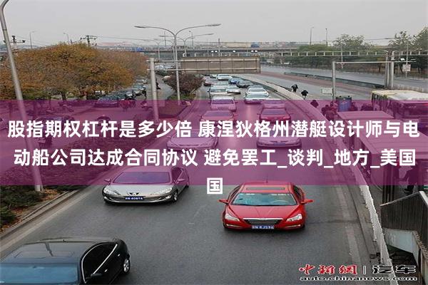 股指期权杠杆是多少倍 康涅狄格州潜艇设计师与电动船公司达成合同协议 避免罢工_谈判_地方_美国