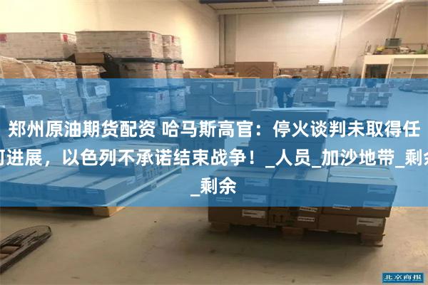 郑州原油期货配资 哈马斯高官：停火谈判未取得任何进展，以色列不承诺结束战争！_人员_加沙地带_剩余