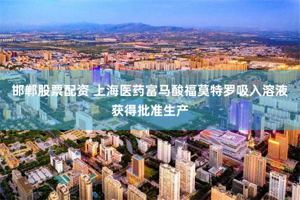 邯郸股票配资 上海医药富马酸福莫特罗吸入溶液获得批准生产