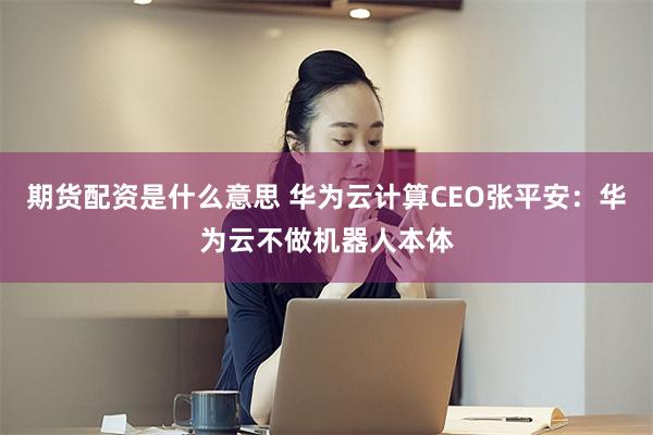 期货配资是什么意思 华为云计算CEO张平安：华为云不做机器人本体