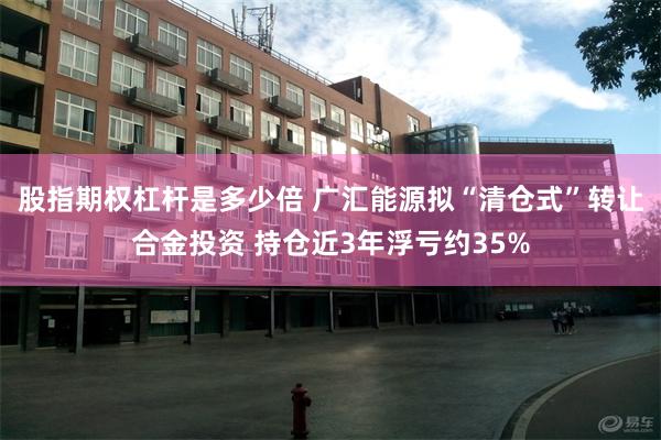 股指期权杠杆是多少倍 广汇能源拟“清仓式”转让合金投资 持仓近3年浮亏约35%