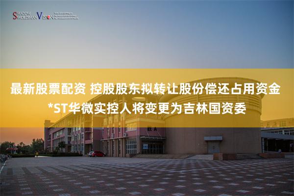 最新股票配资 控股股东拟转让股份偿还占用资金 *ST华微实控人将变更为吉林国资委