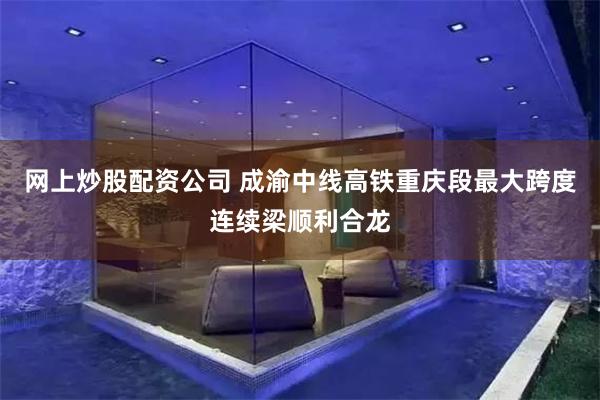 网上炒股配资公司 成渝中线高铁重庆段最大跨度连续梁顺利合龙