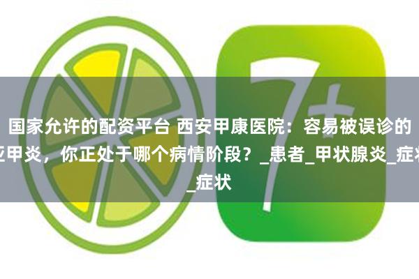 国家允许的配资平台 西安甲康医院：容易被误诊的亚甲炎，你正处于哪个病情阶段？_患者_甲状腺炎_症状