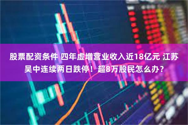 股票配资条件 四年虚增营业收入近18亿元 江苏吴中连续两日跌停！超8万股民怎么办？
