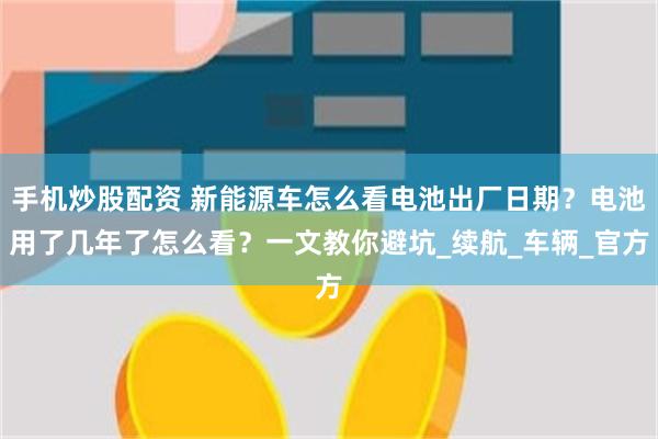 手机炒股配资 新能源车怎么看电池出厂日期？电池用了几年了怎么看？一文教你避坑_续航_车辆_官方