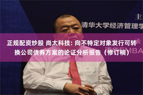 正规配资炒股 尚太科技: 向不特定对象发行可转换公司债券方案的论证分析报告(修订稿)
