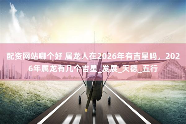 配资网站哪个好 属龙人在2026年有吉星吗，2026年属龙有几个吉星_发展_天德_五行