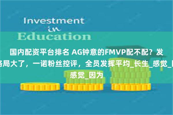 国内配资平台排名 AG钟意的FMVP配不配？发言格局大了，一诺粉丝控评，全员发挥平均_长生_感觉_因为