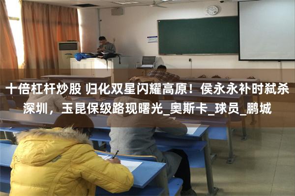 十倍杠杆炒股 归化双星闪耀高原！侯永永补时弑杀深圳，玉昆保级路现曙光_奥斯卡_球员_鹏城