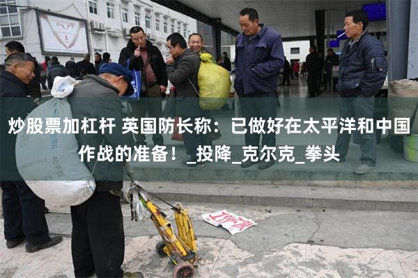 炒股票加杠杆 英国防长称：已做好在太平洋和中国作战的准备！_投降_克尔克_拳头