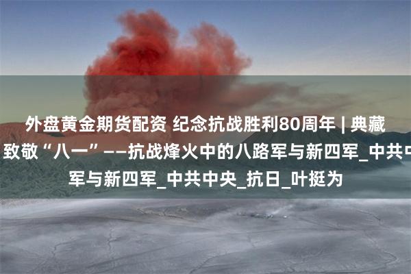 外盘黄金期货配资 纪念抗战胜利80周年 | 典藏选读系列（8）：致敬“八一”——抗战烽火中的八路军与新四军_中共中央_抗日_叶挺为