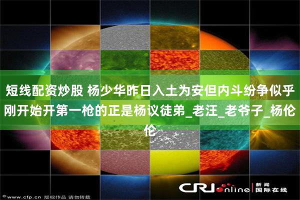 短线配资炒股 杨少华昨日入土为安但内斗纷争似乎刚开始开第一枪的正是杨议徒弟_老汪_老爷子_杨伦