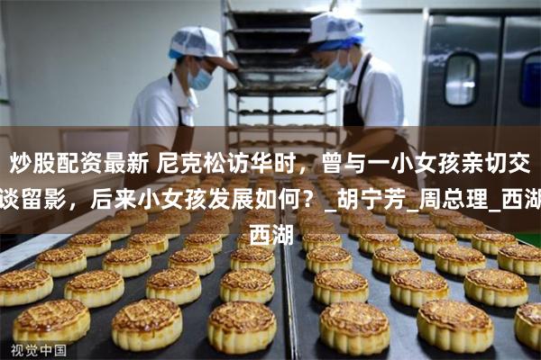 炒股配资最新 尼克松访华时，曾与一小女孩亲切交谈留影，后来小女孩发展如何？_胡宁芳_周总理_西湖