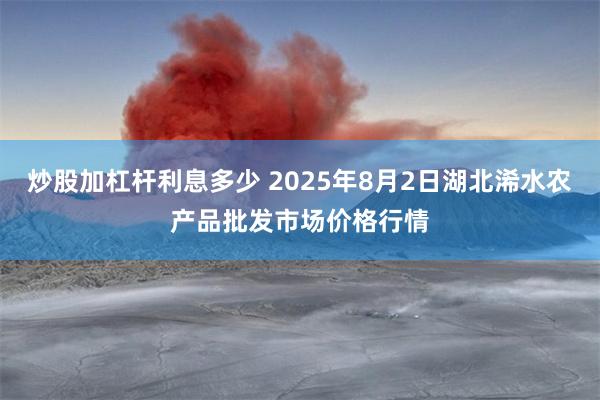 炒股加杠杆利息多少 2025年8月2日湖北浠水农产品批发市场价格行情
