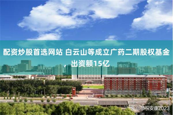 配资炒股首选网站 白云山等成立广药二期股权基金，出资额15亿