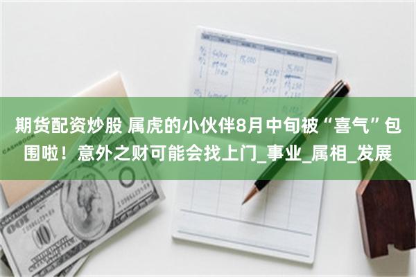 期货配资炒股 属虎的小伙伴8月中旬被“喜气”包围啦！意外之财可能会找上门_事业_属相_发展